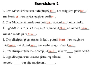 Exercitium 2
1. Crās Mārcus rūrsus in lūdō pugnā____, nec magistrō pārē____,
                                   bit                    bit
aut dormi___ nec verba magistrī audi___.
         et                         et
2. Crās Mārcus tam male computā____ ac scrīb___ quam hodiē.
                               bit          et
3. Ergō Mārcus rūrsus ā magistrō reprehend_____ ac verberā______
                                          ētur            bitur
aut aliō modō pūni______.
                   ētur
4. Crās discipulī pigrī rūrsus in lūdō pugnā______ nec magistrō
                                             bunt
pārē_____, aut dormi_____ nec verba magistrī audi_____.
    bunt            ent                          ent
5. Crās discipulī tam male computā______ ac scrīb____ quam hodiē.
                                  bunt
6. Ergō discipulī rūrsus ā magistrō reprehend_____ ac
verberā______ aut aliō modō pūni______.
 