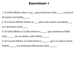 Exercitium 1

                           at
1. In Italiā Mēdus miser er___, quia dominum timē_____ ac procul
ab amīcā suā habitā_____.
2. In Graeciā Mēdus beātus er___, quia cum amīcā suā habitā____
nec dominum timē____.
3. In Italiā Mēdus et Lȳdia miserī er_____, quia dominum Mēdī
timē______ nec in eādem urbe habitā______.
4. In Graeciā Mēdus et Lȳdia beātī er______, quia in eādem domō
habitā______ nec dominum Rōmānum timē______.
 