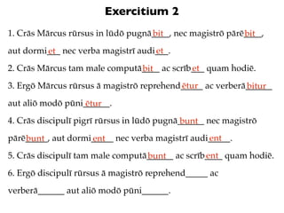 Exercitium 2
1. Crās Mārcus rūrsus in lūdō pugnā____, nec magistrō pārē____,
                                   bit                    bit
aut dormi___ nec verba magistrī audi___.
         et                         et
2. Crās Mārcus tam male computā____ ac scrīb___ quam hodiē.
                               bit          et
3. Ergō Mārcus rūrsus ā magistrō reprehend_____ ac verberā______
                                          ētur            bitur
aut aliō modō pūni______.
                   ētur
4. Crās discipulī pigrī rūrsus in lūdō pugnā______ nec magistrō
                                             bunt
pārē_____, aut dormi_____ nec verba magistrī audi_____.
    bunt            ent                          ent
5. Crās discipulī tam male computā______ ac scrīb____ quam hodiē.
                                  bunt           ent
6. Ergō discipulī rūrsus ā magistrō reprehend_____ ac
verberā______ aut aliō modō pūni______.
 