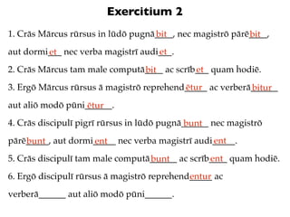 Exercitium 2
1. Crās Mārcus rūrsus in lūdō pugnā____, nec magistrō pārē____,
                                   bit                    bit
aut dormi___ nec verba magistrī audi___.
         et                         et
2. Crās Mārcus tam male computā____ ac scrīb___ quam hodiē.
                               bit          et
3. Ergō Mārcus rūrsus ā magistrō reprehend_____ ac verberā______
                                          ētur            bitur
aut aliō modō pūni______.
                   ētur
4. Crās discipulī pigrī rūrsus in lūdō pugnā______ nec magistrō
                                             bunt
pārē_____, aut dormi_____ nec verba magistrī audi_____.
    bunt            ent                          ent
5. Crās discipulī tam male computā______ ac scrīb____ quam hodiē.
                                  bunt           ent
6. Ergō discipulī rūrsus ā magistrō reprehend_____ ac
                                             entur
verberā______ aut aliō modō pūni______.
 
