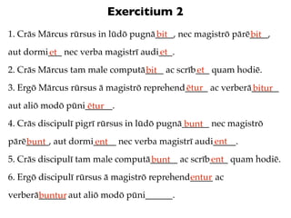 Exercitium 2
1. Crās Mārcus rūrsus in lūdō pugnā____, nec magistrō pārē____,
                                   bit                    bit
aut dormi___ nec verba magistrī audi___.
         et                         et
2. Crās Mārcus tam male computā____ ac scrīb___ quam hodiē.
                               bit          et
3. Ergō Mārcus rūrsus ā magistrō reprehend_____ ac verberā______
                                          ētur            bitur
aut aliō modō pūni______.
                   ētur
4. Crās discipulī pigrī rūrsus in lūdō pugnā______ nec magistrō
                                             bunt
pārē_____, aut dormi_____ nec verba magistrī audi_____.
    bunt            ent                          ent
5. Crās discipulī tam male computā______ ac scrīb____ quam hodiē.
                                  bunt           ent
6. Ergō discipulī rūrsus ā magistrō reprehend_____ ac
                                             entur
verberā______ aut aliō modō pūni______.
       buntur
 