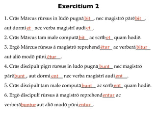 Exercitium 2
1. Crās Mārcus rūrsus in lūdō pugnā____, nec magistrō pārē____,
                                   bit                    bit
aut dormi___ nec verba magistrī audi___.
         et                         et
2. Crās Mārcus tam male computā____ ac scrīb___ quam hodiē.
                               bit          et
3. Ergō Mārcus rūrsus ā magistrō reprehend_____ ac verberā______
                                          ētur            bitur
aut aliō modō pūni______.
                   ētur
4. Crās discipulī pigrī rūrsus in lūdō pugnā______ nec magistrō
                                             bunt
pārē_____, aut dormi_____ nec verba magistrī audi_____.
    bunt            ent                          ent
5. Crās discipulī tam male computā______ ac scrīb____ quam hodiē.
                                  bunt           ent
6. Ergō discipulī rūrsus ā magistrō reprehend_____ ac
                                             entur
verberā______ aut aliō modō pūni______.
       buntur                   entur
 