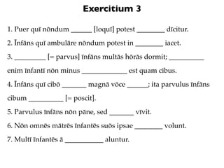 Exercitium 3

1. Puer quī nōndum ______ [loquī] potest ________ dīcitur.
2. Īnfāns quī ambulāre nōndum potest in ________ iacet.
3. _________ [= parvus] īnfāns multās hōrās dormit; __________
enim īnfantī nōn minus _____________ est quam cibus.
4. Īnfāns quī cibō _______ magnā vōce ______; ita parvulus īnfāns
cibum __________ [= poscit].
5. Parvulus īnfāns nōn pāne, sed _______ vīvit.
6. Nōn omnēs mātrēs īnfantēs suōs ipsae ________ volunt.
7. Multī īnfantēs ā ___________ aluntur.
 