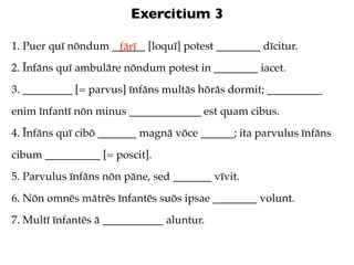 Exercitium 3

1. Puer quī nōndum ______ [loquī] potest ________ dīcitur.
                    fārī
2. Īnfāns quī ambulāre nōndum potest in ________ iacet.
3. _________ [= parvus] īnfāns multās hōrās dormit; __________
enim īnfantī nōn minus _____________ est quam cibus.
4. Īnfāns quī cibō _______ magnā vōce ______; ita parvulus īnfāns
cibum __________ [= poscit].
5. Parvulus īnfāns nōn pāne, sed _______ vīvit.
6. Nōn omnēs mātrēs īnfantēs suōs ipsae ________ volunt.
7. Multī īnfantēs ā ___________ aluntur.
 