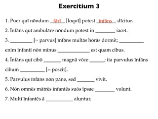 Exercitium 3

1. Puer quī nōndum ______ [loquī] potest ________ dīcitur.
                    fārī                  īnfāns
2. Īnfāns quī ambulāre nōndum potest in ________ iacet.
3. _________ [= parvus] īnfāns multās hōrās dormit; __________
enim īnfantī nōn minus _____________ est quam cibus.
4. Īnfāns quī cibō _______ magnā vōce ______; ita parvulus īnfāns
cibum __________ [= poscit].
5. Parvulus īnfāns nōn pāne, sed _______ vīvit.
6. Nōn omnēs mātrēs īnfantēs suōs ipsae ________ volunt.
7. Multī īnfantēs ā ___________ aluntur.
 