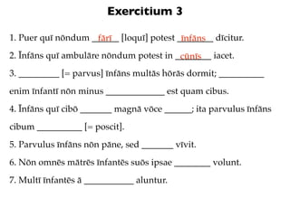 Exercitium 3

1. Puer quī nōndum ______ [loquī] potest ________ dīcitur.
                    fārī                  īnfāns
2. Īnfāns quī ambulāre nōndum potest in ________ iacet.
                                         cūnīs
3. _________ [= parvus] īnfāns multās hōrās dormit; __________
enim īnfantī nōn minus _____________ est quam cibus.
4. Īnfāns quī cibō _______ magnā vōce ______; ita parvulus īnfāns
cibum __________ [= poscit].
5. Parvulus īnfāns nōn pāne, sed _______ vīvit.
6. Nōn omnēs mātrēs īnfantēs suōs ipsae ________ volunt.
7. Multī īnfantēs ā ___________ aluntur.
 