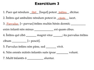 Exercitium 3

1. Puer quī nōndum ______ [loquī] potest ________ dīcitur.
                    fārī                  īnfāns
2. Īnfāns quī ambulāre nōndum potest in ________ iacet.
                                         cūnīs
3. _________ [= parvus] īnfāns multās hōrās dormit; __________
   Parvulus
enim īnfantī nōn minus _____________ est quam cibus.
4. Īnfāns quī cibō _______ magnā vōce ______; ita parvulus īnfāns
cibum __________ [= poscit].
5. Parvulus īnfāns nōn pāne, sed _______ vīvit.
6. Nōn omnēs mātrēs īnfantēs suōs ipsae ________ volunt.
7. Multī īnfantēs ā ___________ aluntur.
 