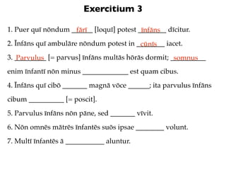 Exercitium 3

1. Puer quī nōndum ______ [loquī] potest ________ dīcitur.
                    fārī                  īnfāns
2. Īnfāns quī ambulāre nōndum potest in ________ iacet.
                                         cūnīs
3. _________ [= parvus] īnfāns multās hōrās dormit; __________
   Parvulus                                          somnus
enim īnfantī nōn minus _____________ est quam cibus.
4. Īnfāns quī cibō _______ magnā vōce ______; ita parvulus īnfāns
cibum __________ [= poscit].
5. Parvulus īnfāns nōn pāne, sed _______ vīvit.
6. Nōn omnēs mātrēs īnfantēs suōs ipsae ________ volunt.
7. Multī īnfantēs ā ___________ aluntur.
 