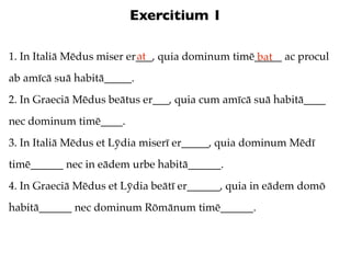Exercitium 1

                           at
1. In Italiā Mēdus miser er___, quia dominum timē_____ ac procul
                                                  bat
ab amīcā suā habitā_____.
2. In Graeciā Mēdus beātus er___, quia cum amīcā suā habitā____
nec dominum timē____.
3. In Italiā Mēdus et Lȳdia miserī er_____, quia dominum Mēdī
timē______ nec in eādem urbe habitā______.
4. In Graeciā Mēdus et Lȳdia beātī er______, quia in eādem domō
habitā______ nec dominum Rōmānum timē______.
 