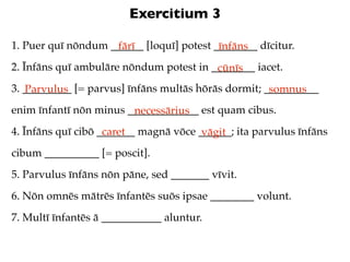 Exercitium 3

1. Puer quī nōndum ______ [loquī] potest ________ dīcitur.
                    fārī                  īnfāns
2. Īnfāns quī ambulāre nōndum potest in ________ iacet.
                                         cūnīs
3. _________ [= parvus] īnfāns multās hōrās dormit; __________
   Parvulus                                          somnus
enim īnfantī nōn minus _____________ est quam cibus.
                        necessārius
4. Īnfāns quī cibō _______ magnā vōce ______; ita parvulus īnfāns
                    caret              vāgit
cibum __________ [= poscit].
5. Parvulus īnfāns nōn pāne, sed _______ vīvit.
6. Nōn omnēs mātrēs īnfantēs suōs ipsae ________ volunt.
7. Multī īnfantēs ā ___________ aluntur.
 