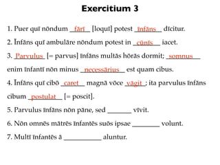 Exercitium 3

1. Puer quī nōndum ______ [loquī] potest ________ dīcitur.
                    fārī                  īnfāns
2. Īnfāns quī ambulāre nōndum potest in ________ iacet.
                                         cūnīs
3. _________ [= parvus] īnfāns multās hōrās dormit; __________
   Parvulus                                          somnus
enim īnfantī nōn minus _____________ est quam cibus.
                        necessārius
4. Īnfāns quī cibō _______ magnā vōce ______; ita parvulus īnfāns
                    caret              vāgit
cibum __________ [= poscit].
       postulat
5. Parvulus īnfāns nōn pāne, sed _______ vīvit.
6. Nōn omnēs mātrēs īnfantēs suōs ipsae ________ volunt.
7. Multī īnfantēs ā ___________ aluntur.
 