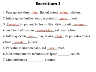 Exercitium 3

1. Puer quī nōndum ______ [loquī] potest ________ dīcitur.
                    fārī                  īnfāns
2. Īnfāns quī ambulāre nōndum potest in ________ iacet.
                                         cūnīs
3. _________ [= parvus] īnfāns multās hōrās dormit; __________
   Parvulus                                          somnus
enim īnfantī nōn minus _____________ est quam cibus.
                        necessārius
4. Īnfāns quī cibō _______ magnā vōce ______; ita parvulus īnfāns
                    caret              vāgit
cibum __________ [= poscit].
       postulat
5. Parvulus īnfāns nōn pāne, sed _______ vīvit.
                                  lacte
6. Nōn omnēs mātrēs īnfantēs suōs ipsae ________ volunt.
7. Multī īnfantēs ā ___________ aluntur.
 