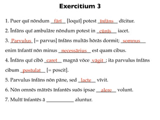 Exercitium 3

1. Puer quī nōndum ______ [loquī] potest ________ dīcitur.
                    fārī                  īnfāns
2. Īnfāns quī ambulāre nōndum potest in ________ iacet.
                                         cūnīs
3. _________ [= parvus] īnfāns multās hōrās dormit; __________
   Parvulus                                          somnus
enim īnfantī nōn minus _____________ est quam cibus.
                        necessārius
4. Īnfāns quī cibō _______ magnā vōce ______; ita parvulus īnfāns
                    caret              vāgit
cibum __________ [= poscit].
       postulat
5. Parvulus īnfāns nōn pāne, sed _______ vīvit.
                                  lacte
6. Nōn omnēs mātrēs īnfantēs suōs ipsae ________ volunt.
                                          alere
7. Multī īnfantēs ā ___________ aluntur.
 