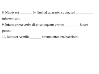 8. Nūtrīx est ________ [= fēmina] quae nōn suum, sed ___________
īnfantem alit.
9. Īnfāns prīma verba discit antequam prīmōs _________ facere
potest.
10. Iūlius et Aemilia _______ novum īnfantem habēbunt.
 