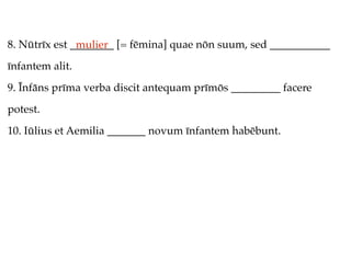 8. Nūtrīx est ________ [= fēmina] quae nōn suum, sed ___________
               mulier
īnfantem alit.
9. Īnfāns prīma verba discit antequam prīmōs _________ facere
potest.
10. Iūlius et Aemilia _______ novum īnfantem habēbunt.
 