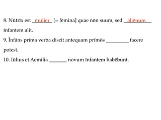 8. Nūtrīx est ________ [= fēmina] quae nōn suum, sed ___________
               mulier                                 aliēnum
īnfantem alit.
9. Īnfāns prīma verba discit antequam prīmōs _________ facere
potest.
10. Iūlius et Aemilia _______ novum īnfantem habēbunt.
 