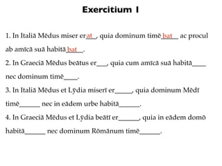 Exercitium 1

                           at
1. In Italiā Mēdus miser er___, quia dominum timē_____ ac procul
                                                  bat
ab amīcā suā habitā_____.
                   bat
2. In Graeciā Mēdus beātus er___, quia cum amīcā suā habitā____
nec dominum timē____.
3. In Italiā Mēdus et Lȳdia miserī er_____, quia dominum Mēdī
timē______ nec in eādem urbe habitā______.
4. In Graeciā Mēdus et Lȳdia beātī er______, quia in eādem domō
habitā______ nec dominum Rōmānum timē______.
 
