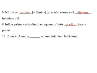 8. Nūtrīx est ________ [= fēmina] quae nōn suum, sed ___________
               mulier                                 aliēnum
īnfantem alit.
9. Īnfāns prīma verba discit antequam prīmōs _________ facere
                                              gradūs
potest.
10. Iūlius et Aemilia _______ novum īnfantem habēbunt.
 