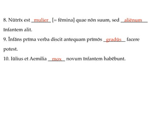 8. Nūtrīx est ________ [= fēmina] quae nōn suum, sed ___________
               mulier                                 aliēnum
īnfantem alit.
9. Īnfāns prīma verba discit antequam prīmōs _________ facere
                                              gradūs
potest.
10. Iūlius et Aemilia _______ novum īnfantem habēbunt.
                        mox
 