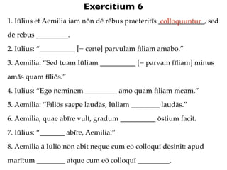 Exercitium 6
1. Iūlius et Aemilia iam nōn dē rēbus praeteritīs _____________, sed
                                                   colloquuntur
dē rēbus _________.
2. Iūlius: “__________ [= certē] parvulam fīliam amābō.”
3. Aemilia: “Sed tuam Iūliam __________ [= parvam fīliam] minus
amās quam fīliōs.”
4. Iūlius: “Ego nēminem _________ amō quam fīliam meam.”
5. Aemilia: “Fīliōs saepe laudās, Iūliam ________ laudās.”
6. Aemilia, quae abīre vult, gradum __________ ōstium facit.
7. Iūlius: “_______ abīre, Aemilia!”
8. Aemilia ā Iūliō nōn abit neque cum eō colloquī dēsinit: apud
marītum ________ atque cum eō colloquī _________.
 