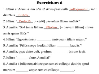 Exercitium 6
1. Iūlius et Aemilia iam nōn dē rēbus praeteritīs _____________, sed
                                                   colloquuntur
dē rēbus _________.
           futūrīs
2. Iūlius: “__________ [= certē] parvulam fīliam amābō.”
             Profectō
3. Aemilia: “Sed tuam Iūliam __________ [= parvam fīliam] minus
                               fīliolam
amās quam fīliōs.”
4. Iūlius: “Ego nēminem _________ amō quam fīliam meam.”
5. Aemilia: “Fīliōs saepe laudās, Iūliam ________ laudās.”
6. Aemilia, quae abīre vult, gradum __________ ōstium facit.
7. Iūlius: “_______ abīre, Aemilia!”
8. Aemilia ā Iūliō nōn abit neque cum eō colloquī dēsinit: apud
marītum ________ atque cum eō colloquī _________.
 