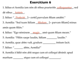 Exercitium 6
1. Iūlius et Aemilia iam nōn dē rēbus praeteritīs _____________, sed
                                                   colloquuntur
dē rēbus _________.
           futūrīs
2. Iūlius: “__________ [= certē] parvulam fīliam amābō.”
             Profectō
3. Aemilia: “Sed tuam Iūliam __________ [= parvam fīliam] minus
                               fīliolam
amās quam fīliōs.”
4. Iūlius: “Ego nēminem _________ amō quam fīliam meam.”
                          magis
5. Aemilia: “Fīliōs saepe laudās, Iūliam ________ laudās.”
6. Aemilia, quae abīre vult, gradum __________ ōstium facit.
7. Iūlius: “_______ abīre, Aemilia!”
8. Aemilia ā Iūliō nōn abit neque cum eō colloquī dēsinit: apud
marītum ________ atque cum eō colloquī _________.
 