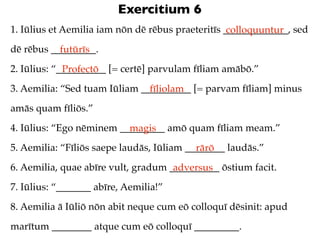 Exercitium 6
1. Iūlius et Aemilia iam nōn dē rēbus praeteritīs _____________, sed
                                                   colloquuntur
dē rēbus _________.
           futūrīs
2. Iūlius: “__________ [= certē] parvulam fīliam amābō.”
             Profectō
3. Aemilia: “Sed tuam Iūliam __________ [= parvam fīliam] minus
                               fīliolam
amās quam fīliōs.”
4. Iūlius: “Ego nēminem _________ amō quam fīliam meam.”
                          magis
5. Aemilia: “Fīliōs saepe laudās, Iūliam ________ laudās.”
                                           rārō
6. Aemilia, quae abīre vult, gradum __________ ōstium facit.
                                     adversus
7. Iūlius: “_______ abīre, Aemilia!”
8. Aemilia ā Iūliō nōn abit neque cum eō colloquī dēsinit: apud
marītum ________ atque cum eō colloquī _________.
 