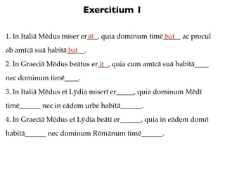 Exercitium 1

                           at
1. In Italiā Mēdus miser er___, quia dominum timē_____ ac procul
                                                  bat
ab amīcā suā habitā_____.
                   bat
2. In Graeciā Mēdus beātus er___, quia cum amīcā suā habitā____
                             it
nec dominum timē____.
3. In Italiā Mēdus et Lȳdia miserī er_____, quia dominum Mēdī
timē______ nec in eādem urbe habitā______.
4. In Graeciā Mēdus et Lȳdia beātī er______, quia in eādem domō
habitā______ nec dominum Rōmānum timē______.
 