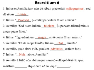 Exercitium 6
1. Iūlius et Aemilia iam nōn dē rēbus praeteritīs _____________, sed
                                                   colloquuntur
dē rēbus _________.
           futūrīs
2. Iūlius: “__________ [= certē] parvulam fīliam amābō.”
             Profectō
3. Aemilia: “Sed tuam Iūliam __________ [= parvam fīliam] minus
                               fīliolam
amās quam fīliōs.”
4. Iūlius: “Ego nēminem _________ amō quam fīliam meam.”
                          magis
5. Aemilia: “Fīliōs saepe laudās, Iūliam ________ laudās.”
                                           rārō
6. Aemilia, quae abīre vult, gradum __________ ōstium facit.
                                     adversus
7. Iūlius: “_______ abīre, Aemilia!”
              Nōlī
8. Aemilia ā Iūliō nōn abit neque cum eō colloquī dēsinit: apud
marītum ________ atque cum eō colloquī _________.
 