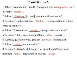 Exercitium 6
1. Iūlius et Aemilia iam nōn dē rēbus praeteritīs _____________, sed
                                                   colloquuntur
dē rēbus _________.
           futūrīs
2. Iūlius: “__________ [= certē] parvulam fīliam amābō.”
             Profectō
3. Aemilia: “Sed tuam Iūliam __________ [= parvam fīliam] minus
                               fīliolam
amās quam fīliōs.”
4. Iūlius: “Ego nēminem _________ amō quam fīliam meam.”
                          magis
5. Aemilia: “Fīliōs saepe laudās, Iūliam ________ laudās.”
                                           rārō
6. Aemilia, quae abīre vult, gradum __________ ōstium facit.
                                     adversus
7. Iūlius: “_______ abīre, Aemilia!”
              Nōlī
8. Aemilia ā Iūliō nōn abit neque cum eō colloquī dēsinit: apud
marītum ________ atque cum eō colloquī _________.
         manet                           pergit
 