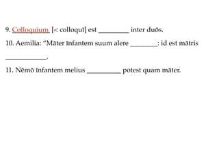9. Colloquium [< colloquī] est _________ inter duōs.
   ___________
10. Aemilia: “Māter īnfantem suum alere ________: id est mātris
____________.
11. Nēmō īnfantem melius __________ potest quam māter.
 