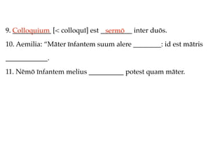 9. Colloquium [< colloquī] est _________ inter duōs.
   ___________                  sermō
10. Aemilia: “Māter īnfantem suum alere ________: id est mātris
____________.
11. Nēmō īnfantem melius __________ potest quam māter.
 