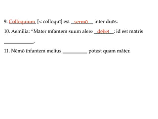 9. Colloquium [< colloquī] est _________ inter duōs.
   ___________                  sermō
10. Aemilia: “Māter īnfantem suum alere ________: id est mātris
                                         dēbet
____________.
11. Nēmō īnfantem melius __________ potest quam māter.
 