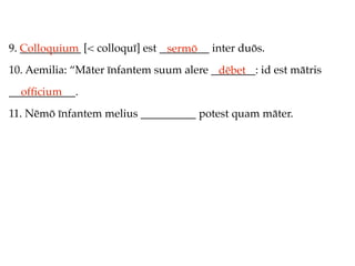 9. Colloquium [< colloquī] est _________ inter duōs.
   ___________                  sermō
10. Aemilia: “Māter īnfantem suum alere ________: id est mātris
                                         dēbet
____________.
  ofﬁcium
11. Nēmō īnfantem melius __________ potest quam māter.
 
