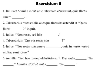 Exercitium 8
1. Iūlius et Aemilia in viā ante tabernam cōnsistunt, quia ﬂōrēs
emere ________.
2. Tabernārius rosās et līlia aliōsque ﬂōrēs iīs ostendit et “Quōs
ﬂōrēs ________?” inquit.
3. Iūlius: “Nōn rosās, sed līlia __________.”
4. Tabernārius: “Cūr vōs rosās nōn ________?”
5. Iūlius: “Nōs rosās tuās emere __________, quia in hortō nostrō
multae sunt rosae.”
6. Aemilia: “Sed hae rosae pulchriōrēs sunt. Ego rosās _______, līlia
_______.” Aemilia dīcit ‘sē rosās _______, līlia _______.’
 