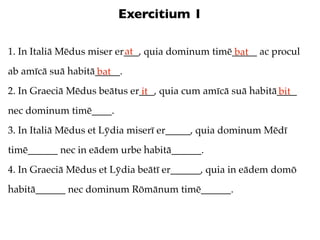 Exercitium 1

                           at
1. In Italiā Mēdus miser er___, quia dominum timē_____ ac procul
                                                  bat
ab amīcā suā habitā_____.
                   bat
2. In Graeciā Mēdus beātus er___, quia cum amīcā suā habitā____
                             it                            bit
nec dominum timē____.
3. In Italiā Mēdus et Lȳdia miserī er_____, quia dominum Mēdī
timē______ nec in eādem urbe habitā______.
4. In Graeciā Mēdus et Lȳdia beātī er______, quia in eādem domō
habitā______ nec dominum Rōmānum timē______.
 