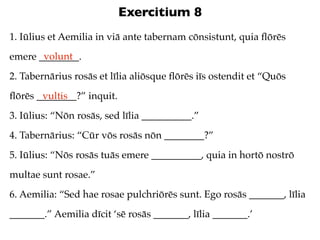 Exercitium 8
1. Iūlius et Aemilia in viā ante tabernam cōnsistunt, quia ﬂōrēs
       volunt
emere ________.
2. Tabernārius rosās et līlia aliōsque ﬂōrēs iīs ostendit et “Quōs
ﬂōrēs ________?” inquit.
       vultis
3. Iūlius: “Nōn rosās, sed līlia __________.”
4. Tabernārius: “Cūr vōs rosās nōn ________?”
5. Iūlius: “Nōs rosās tuās emere __________, quia in hortō nostrō
multae sunt rosae.”
6. Aemilia: “Sed hae rosae pulchriōrēs sunt. Ego rosās _______, līlia
_______.” Aemilia dīcit ‘sē rosās _______, līlia _______.’
 