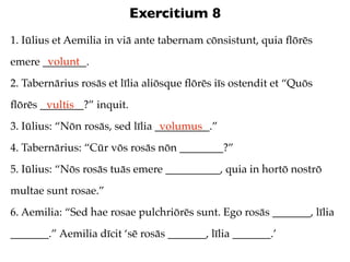Exercitium 8
1. Iūlius et Aemilia in viā ante tabernam cōnsistunt, quia ﬂōrēs
       volunt
emere ________.
2. Tabernārius rosās et līlia aliōsque ﬂōrēs iīs ostendit et “Quōs
ﬂōrēs ________?” inquit.
       vultis
3. Iūlius: “Nōn rosās, sed līlia __________.”
                                  volumus
4. Tabernārius: “Cūr vōs rosās nōn ________?”
5. Iūlius: “Nōs rosās tuās emere __________, quia in hortō nostrō
multae sunt rosae.”
6. Aemilia: “Sed hae rosae pulchriōrēs sunt. Ego rosās _______, līlia
_______.” Aemilia dīcit ‘sē rosās _______, līlia _______.’
 