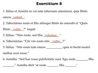 Exercitium 8
1. Iūlius et Aemilia in viā ante tabernam cōnsistunt, quia ﬂōrēs
       volunt
emere ________.
2. Tabernārius rosās et līlia aliōsque ﬂōrēs iīs ostendit et “Quōs
ﬂōrēs ________?” inquit.
       vultis
3. Iūlius: “Nōn rosās, sed līlia __________.”
                                  volumus
4. Tabernārius: “Cūr vōs rosās nōn ________?”
                                    vultis
5. Iūlius: “Nōs rosās tuās emere __________, quia in hortō nostrō
multae sunt rosae.”
6. Aemilia: “Sed hae rosae pulchriōrēs sunt. Ego rosās _______, līlia
_______.” Aemilia dīcit ‘sē rosās _______, līlia _______.’
 
