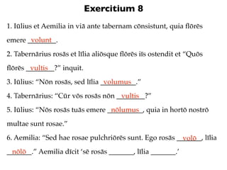 Exercitium 8
1. Iūlius et Aemilia in viā ante tabernam cōnsistunt, quia ﬂōrēs
       volunt
emere ________.
2. Tabernārius rosās et līlia aliōsque ﬂōrēs iīs ostendit et “Quōs
ﬂōrēs ________?” inquit.
       vultis
3. Iūlius: “Nōn rosās, sed līlia __________.”
                                  volumus
4. Tabernārius: “Cūr vōs rosās nōn ________?”
                                    vultis
5. Iūlius: “Nōs rosās tuās emere __________, quia in hortō nostrō
                                  nōlumus
multae sunt rosae.”
6. Aemilia: “Sed hae rosae pulchriōrēs sunt. Ego rosās _______, līlia
                                                         volō
_______.” Aemilia dīcit ‘sē rosās _______, līlia _______.’
  nōlō
 