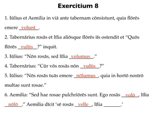 Exercitium 8
1. Iūlius et Aemilia in viā ante tabernam cōnsistunt, quia ﬂōrēs
       volunt
emere ________.
2. Tabernārius rosās et līlia aliōsque ﬂōrēs iīs ostendit et “Quōs
ﬂōrēs ________?” inquit.
       vultis
3. Iūlius: “Nōn rosās, sed līlia __________.”
                                  volumus
4. Tabernārius: “Cūr vōs rosās nōn ________?”
                                    vultis
5. Iūlius: “Nōs rosās tuās emere __________, quia in hortō nostrō
                                  nōlumus
multae sunt rosae.”
6. Aemilia: “Sed hae rosae pulchriōrēs sunt. Ego rosās _______, līlia
                                                         volō
_______.” Aemilia dīcit ‘sē rosās _______, līlia _______.’
  nōlō                             velle
 