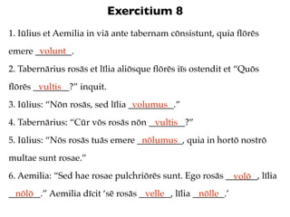 Exercitium 8
1. Iūlius et Aemilia in viā ante tabernam cōnsistunt, quia ﬂōrēs
       volunt
emere ________.
2. Tabernārius rosās et līlia aliōsque ﬂōrēs iīs ostendit et “Quōs
ﬂōrēs ________?” inquit.
       vultis
3. Iūlius: “Nōn rosās, sed līlia __________.”
                                  volumus
4. Tabernārius: “Cūr vōs rosās nōn ________?”
                                    vultis
5. Iūlius: “Nōs rosās tuās emere __________, quia in hortō nostrō
                                  nōlumus
multae sunt rosae.”
6. Aemilia: “Sed hae rosae pulchriōrēs sunt. Ego rosās _______, līlia
                                                         volō
_______.” Aemilia dīcit ‘sē rosās _______, līlia _______.’
  nōlō                             velle          nōlle
 