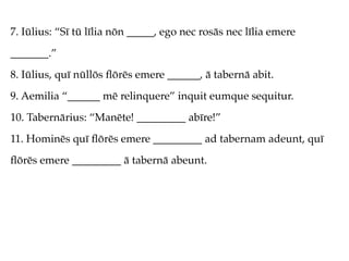 7. Iūlius: “Sī tū līlia nōn _____, ego nec rosās nec līlia emere
_______.”
8. Iūlius, quī nūllōs ﬂōrēs emere ______, ā tabernā abit.
9. Aemilia “______ mē relinquere” inquit eumque sequitur.
10. Tabernārius: “Manēte! _________ abīre!”
11. Hominēs quī ﬂōrēs emere _________ ad tabernam adeunt, quī
ﬂōrēs emere _________ ā tabernā abeunt.
 