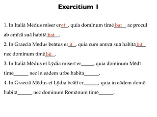 Exercitium 1

                           at
1. In Italiā Mēdus miser er___, quia dominum timē_____ ac procul
                                                  bat
ab amīcā suā habitā_____.
                   bat
2. In Graeciā Mēdus beātus er___, quia cum amīcā suā habitā____
                             it                            bit
nec dominum timē____.
                bit
3. In Italiā Mēdus et Lȳdia miserī er_____, quia dominum Mēdī
timē______ nec in eādem urbe habitā______.
4. In Graeciā Mēdus et Lȳdia beātī er______, quia in eādem domō
habitā______ nec dominum Rōmānum timē______.
 