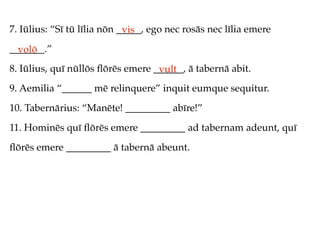 7. Iūlius: “Sī tū līlia nōn _____, ego nec rosās nec līlia emere
                             vis
_______.”
  volō
8. Iūlius, quī nūllōs ﬂōrēs emere ______, ā tabernā abit.
                                   vult
9. Aemilia “______ mē relinquere” inquit eumque sequitur.
10. Tabernārius: “Manēte! _________ abīre!”
11. Hominēs quī ﬂōrēs emere _________ ad tabernam adeunt, quī
ﬂōrēs emere _________ ā tabernā abeunt.
 