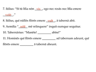 7. Iūlius: “Sī tū līlia nōn _____, ego nec rosās nec līlia emere
                             vis
_______.”
  volō
8. Iūlius, quī nūllōs ﬂōrēs emere ______, ā tabernā abit.
                                   vult
9. Aemilia “______ mē relinquere” inquit eumque sequitur.
             nōlī
10. Tabernārius: “Manēte! _________ abīre!”
11. Hominēs quī ﬂōrēs emere _________ ad tabernam adeunt, quī
ﬂōrēs emere _________ ā tabernā abeunt.
 