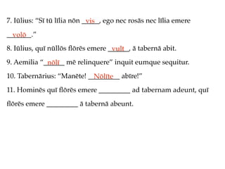 7. Iūlius: “Sī tū līlia nōn _____, ego nec rosās nec līlia emere
                             vis
_______.”
  volō
8. Iūlius, quī nūllōs ﬂōrēs emere ______, ā tabernā abit.
                                   vult
9. Aemilia “______ mē relinquere” inquit eumque sequitur.
             nōlī
10. Tabernārius: “Manēte! _________ abīre!”
                            Nōlīte
11. Hominēs quī ﬂōrēs emere _________ ad tabernam adeunt, quī
ﬂōrēs emere _________ ā tabernā abeunt.
 