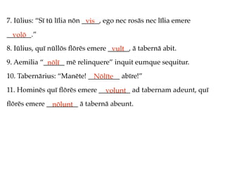 7. Iūlius: “Sī tū līlia nōn _____, ego nec rosās nec līlia emere
                             vis
_______.”
  volō
8. Iūlius, quī nūllōs ﬂōrēs emere ______, ā tabernā abit.
                                   vult
9. Aemilia “______ mē relinquere” inquit eumque sequitur.
             nōlī
10. Tabernārius: “Manēte! _________ abīre!”
                            Nōlīte
11. Hominēs quī ﬂōrēs emere _________ ad tabernam adeunt, quī
                              volunt
ﬂōrēs emere _________ ā tabernā abeunt.
              nōlunt
 