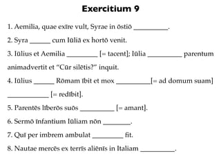 Exercitium 9
1. Aemilia, quae exīre vult, Syrae in ōstiō __________.
2. Syra ______ cum Iūliā ex hortō venit.
3. Iūlius et Aemilia _________ [= tacent]; Iūlia __________ parentum
animadvertit et “Cūr silētis?” inquit.
4. Iūlius ______ Rōmam ībit et mox __________[= ad domum suam]
____________ [= redībit].
5. Parentēs līberōs suōs __________ [= amant].
6. Sermō īnfantium Iūliam nōn ________.
7. Quī per imbrem ambulat _________ ﬁt.
8. Nautae mercēs ex terrīs aliēnīs in Italiam __________.
 