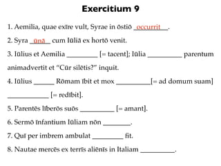 Exercitium 9
1. Aemilia, quae exīre vult, Syrae in ōstiō __________.
                                             occurrit
2. Syra ______ cum Iūliā ex hortō venit.
         ūnā
3. Iūlius et Aemilia _________ [= tacent]; Iūlia __________ parentum
animadvertit et “Cūr silētis?” inquit.
4. Iūlius ______ Rōmam ībit et mox __________[= ad domum suam]
____________ [= redībit].
5. Parentēs līberōs suōs __________ [= amant].
6. Sermō īnfantium Iūliam nōn ________.
7. Quī per imbrem ambulat _________ ﬁt.
8. Nautae mercēs ex terrīs aliēnīs in Italiam __________.
 